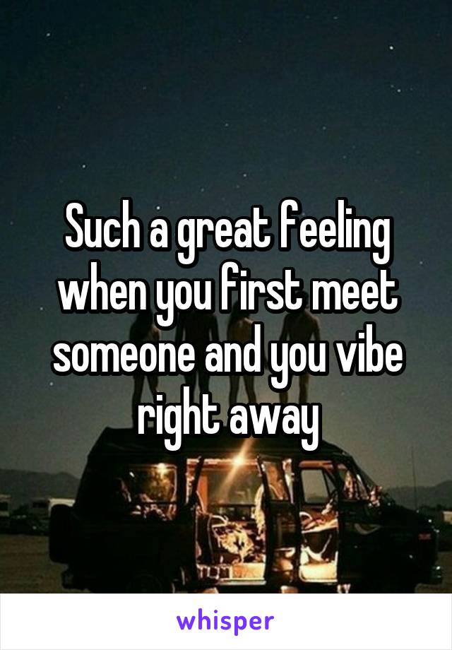 Such a great feeling when you first meet someone and you vibe right away