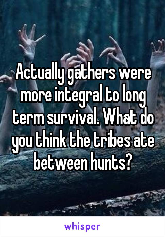 Actually gathers were more integral to long term survival. What do you think the tribes ate between hunts?