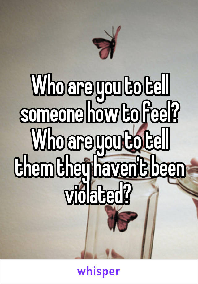 Who are you to tell someone how to feel? Who are you to tell them they haven't been violated? 