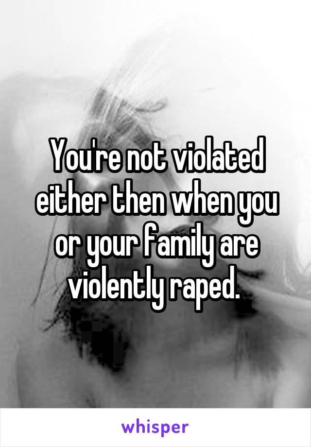 You're not violated either then when you or your family are violently raped. 