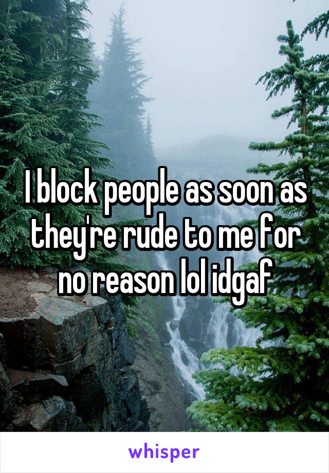 I block people as soon as they're rude to me for no reason lol idgaf