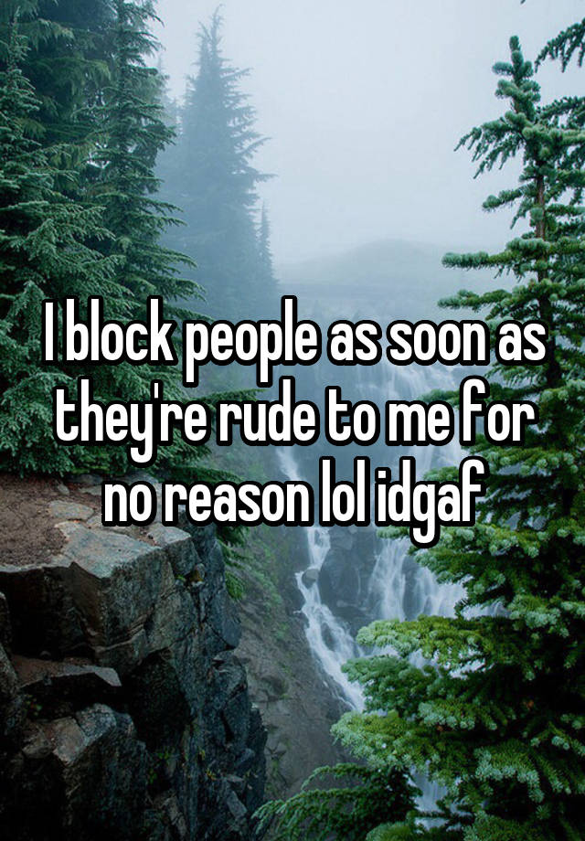 I block people as soon as they're rude to me for no reason lol idgaf