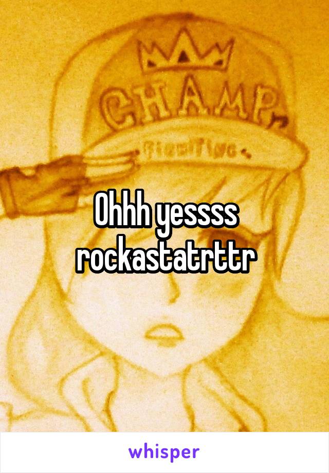 Ohhh yessss rockastatrttr