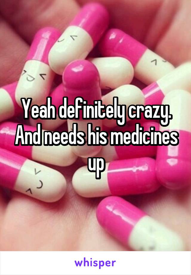 Yeah definitely crazy. And needs his medicines up