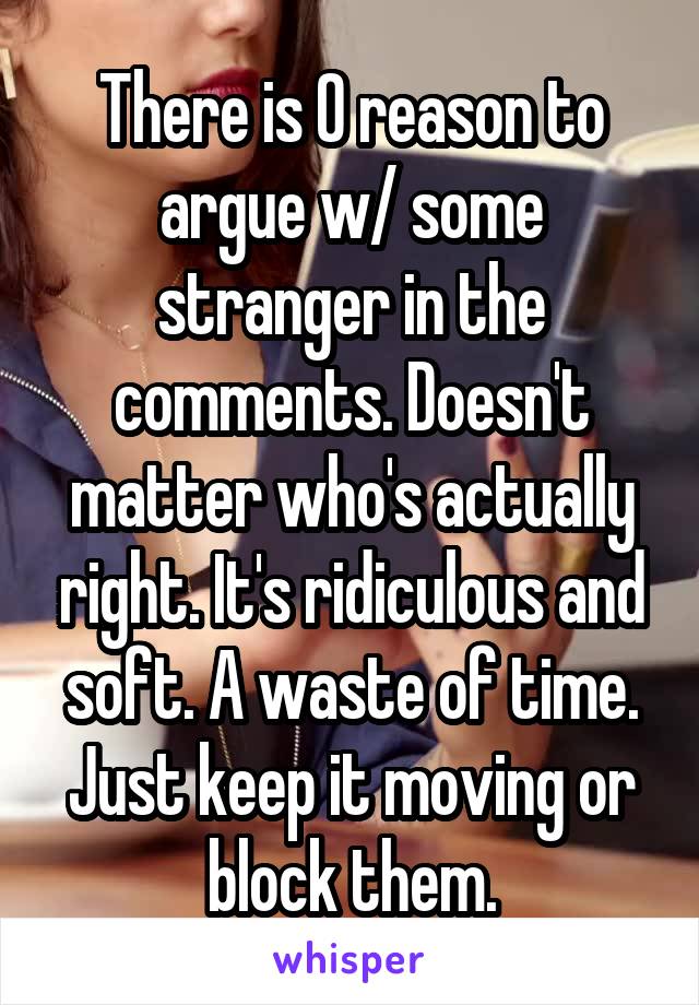 There is 0 reason to argue w/ some stranger in the comments. Doesn't matter who's actually right. It's ridiculous and soft. A waste of time. Just keep it moving or block them.