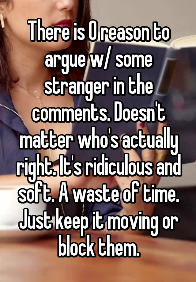 There is 0 reason to argue w/ some stranger in the comments. Doesn't matter who's actually right. It's ridiculous and soft. A waste of time. Just keep it moving or block them.