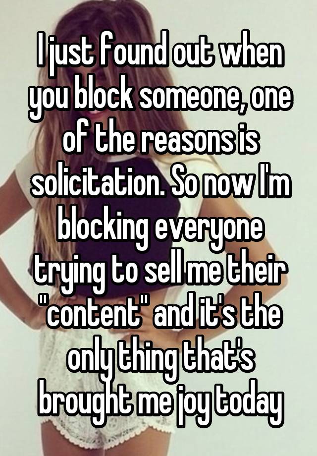 I just found out when you block someone, one of the reasons is solicitation. So now I'm blocking everyone trying to sell me their "content" and it's the only thing that's brought me joy today