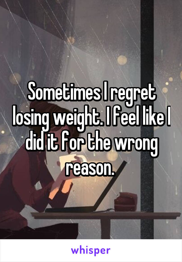 Sometimes I regret losing weight. I feel like I did it for the wrong reason. 