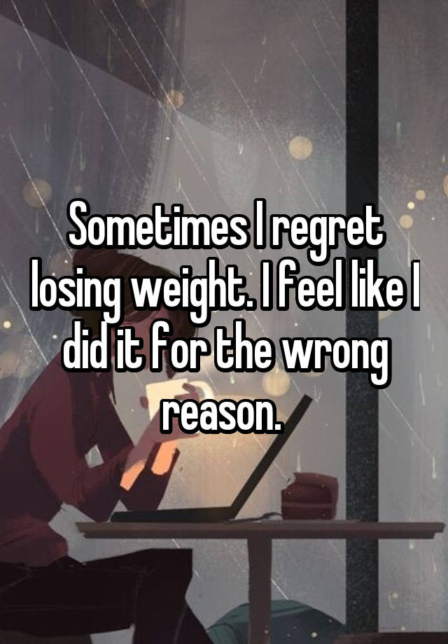 Sometimes I regret losing weight. I feel like I did it for the wrong reason. 