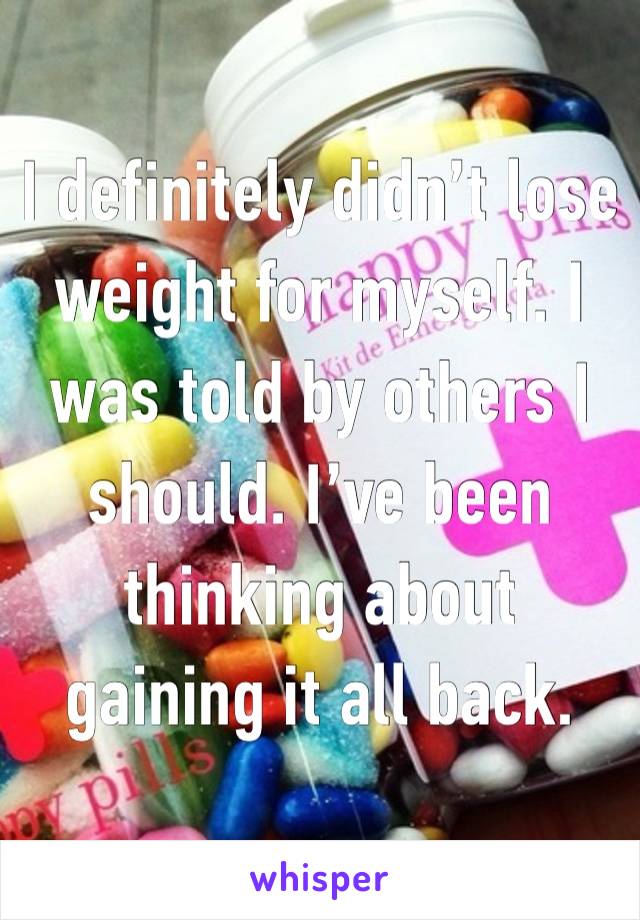 I definitely didn’t lose weight for myself. I was told by others I should. I’ve been thinking about gaining it all back. 