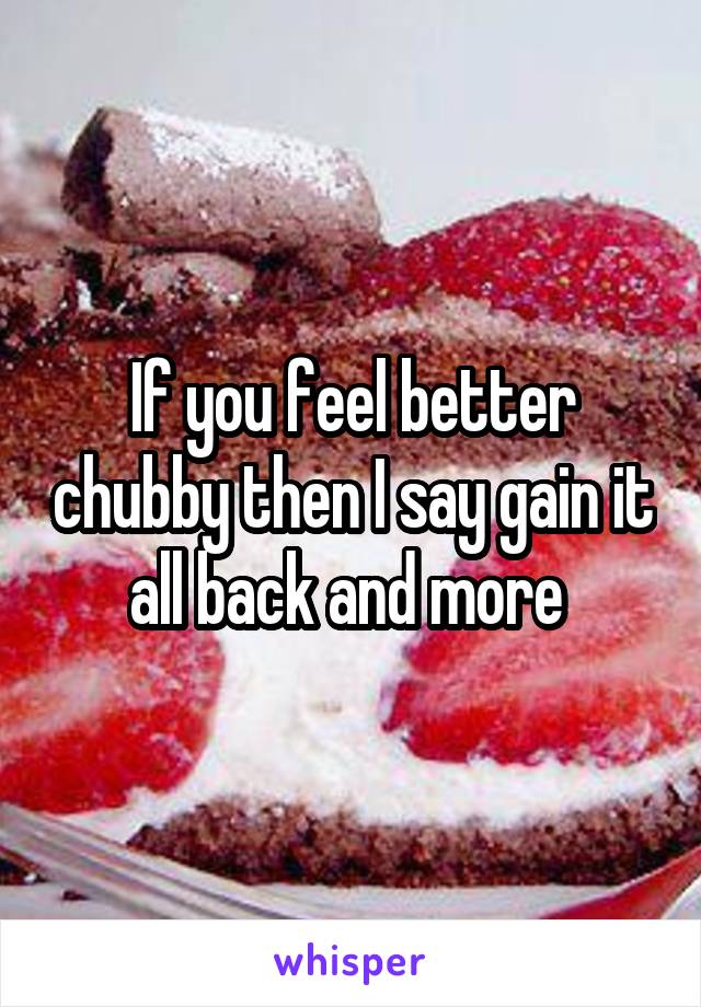 If you feel better chubby then I say gain it all back and more 