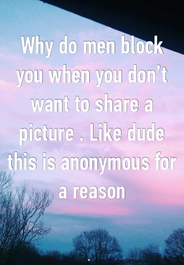 Why do men block you when you don’t want to share a picture . Like dude this is anonymous for a reason 
