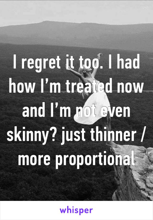 I regret it too. I had how I’m treated now and I’m not even skinny? just thinner / more proportional