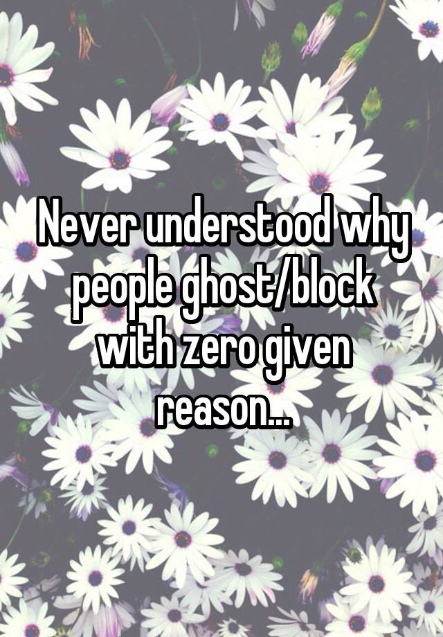 Never understood why people ghost/block with zero given reason...