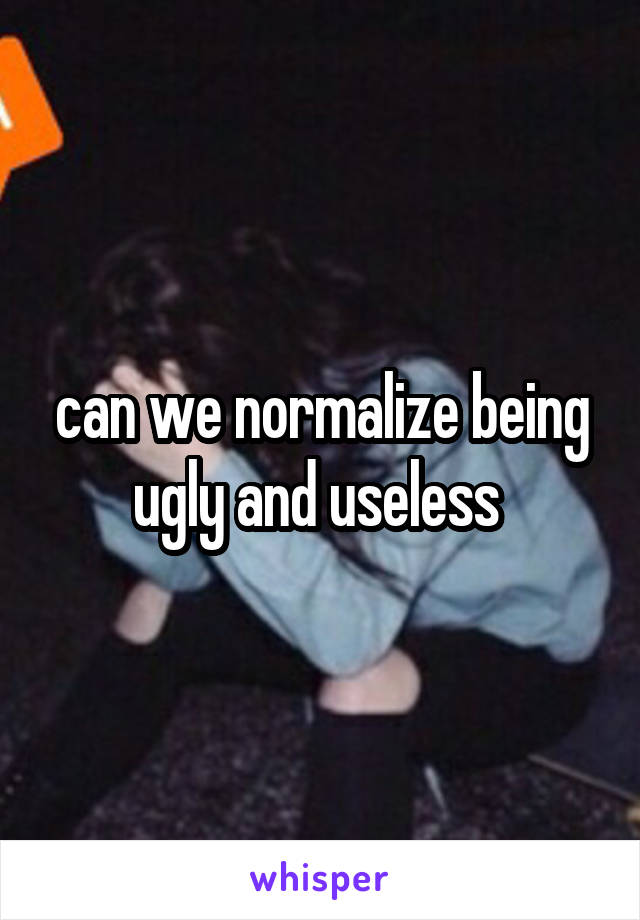 can we normalize being ugly and useless 