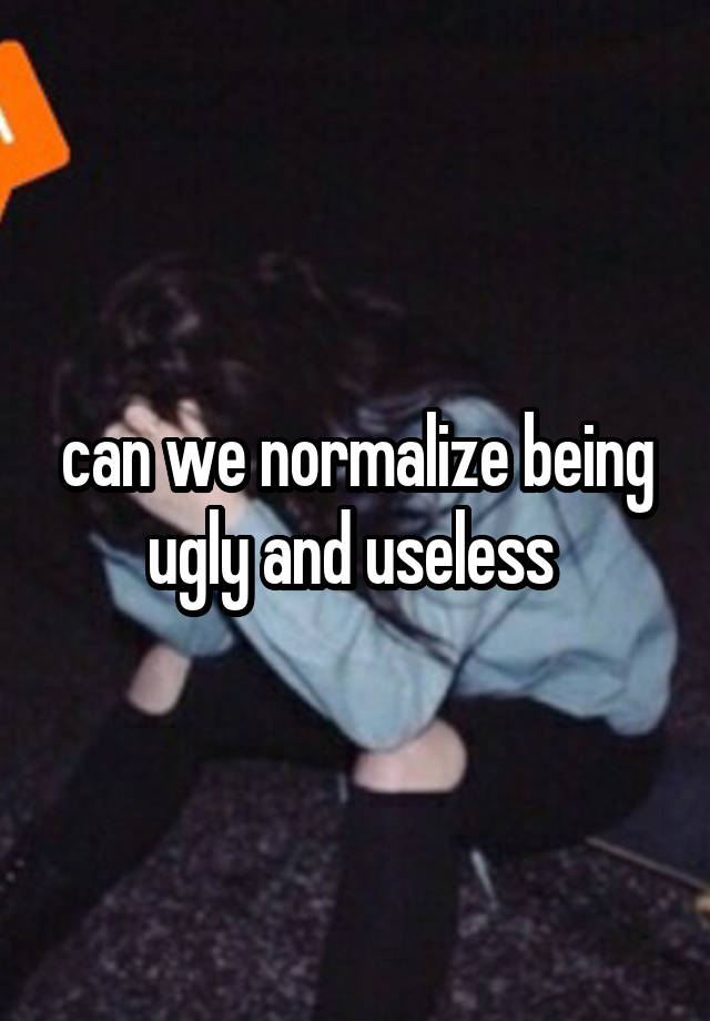 can we normalize being ugly and useless 