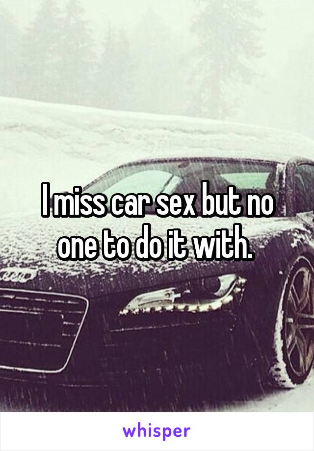 I miss car sex but no one to do it with. 