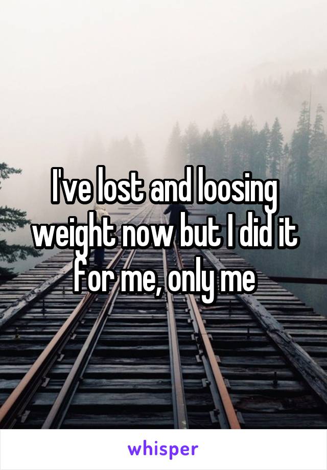 I've lost and loosing weight now but I did it for me, only me