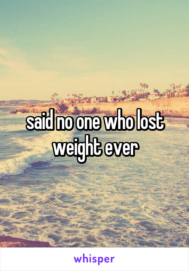 said no one who lost weight ever