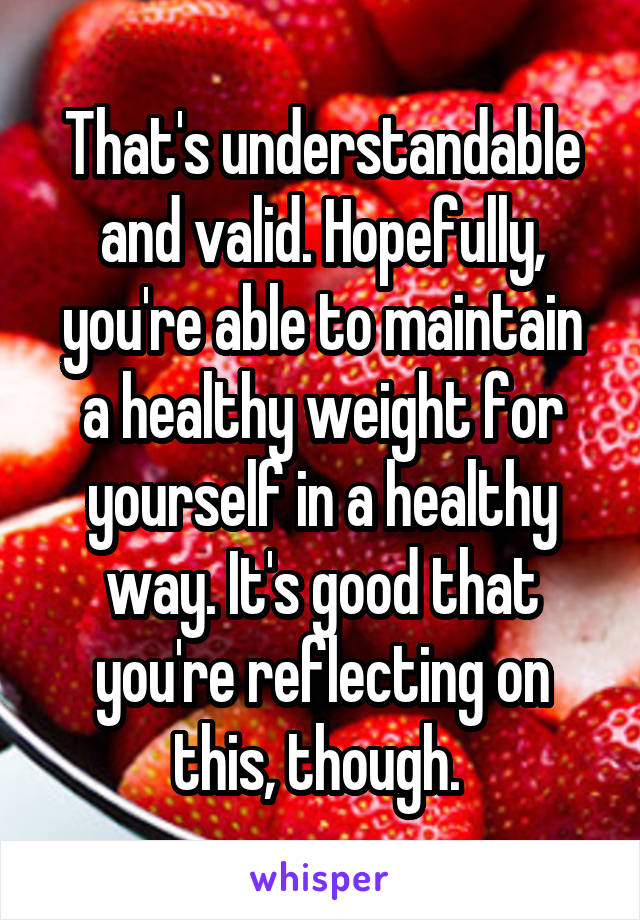 That's understandable and valid. Hopefully, you're able to maintain a healthy weight for yourself in a healthy way. It's good that you're reflecting on this, though. 