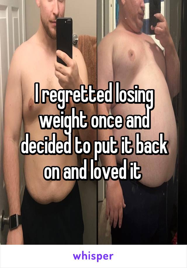 I regretted losing weight once and decided to put it back on and loved it 