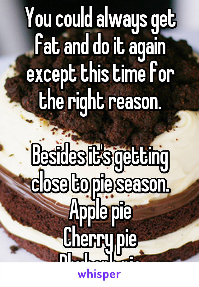 You could always get fat and do it again except this time for the right reason.

Besides it's getting close to pie season.
Apple pie
Cherry pie
Rhubarb pie