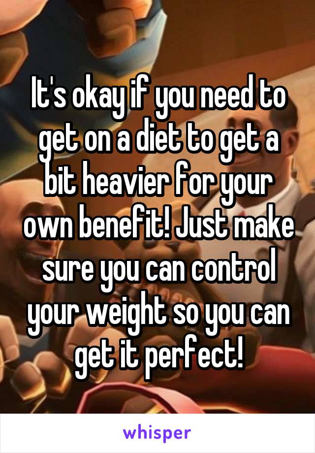 It's okay if you need to get on a diet to get a bit heavier for your own benefit! Just make sure you can control your weight so you can get it perfect!