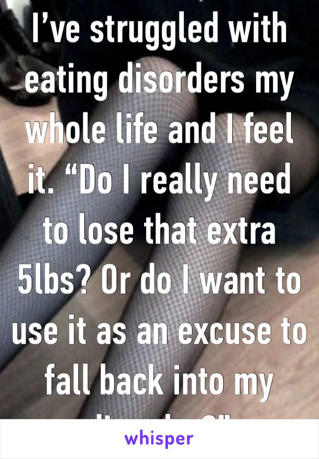 I’ve struggled with eating disorders my whole life and I feel it. “Do I really need to lose that extra 5lbs? Or do I want to use it as an excuse to fall back into my disorder?”