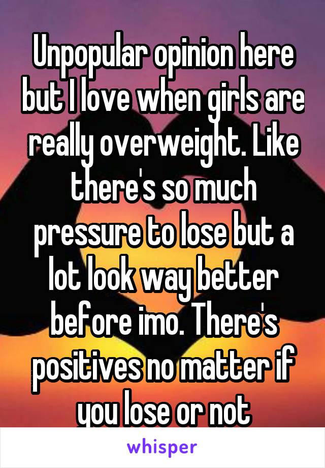 Unpopular opinion here but I love when girls are really overweight. Like there's so much pressure to lose but a lot look way better before imo. There's positives no matter if you lose or not