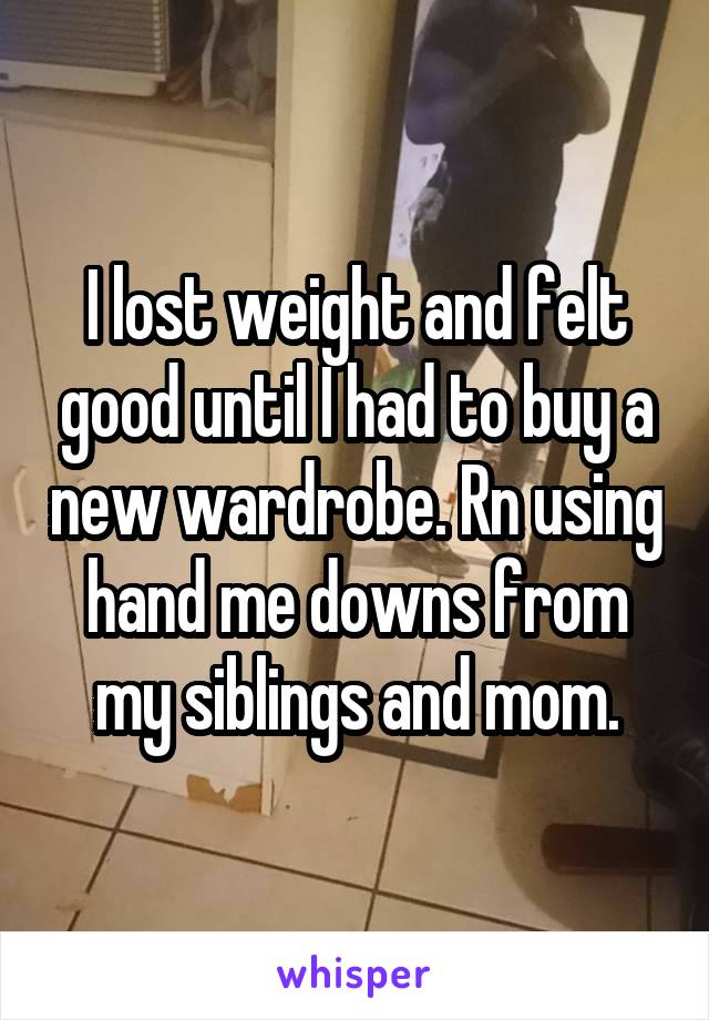 I lost weight and felt good until I had to buy a new wardrobe. Rn using hand me downs from my siblings and mom.