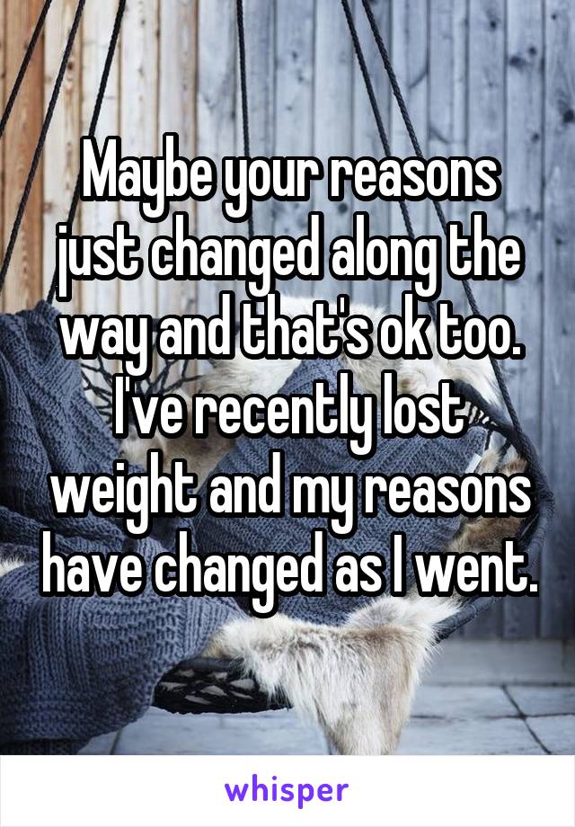 Maybe your reasons just changed along the way and that's ok too. I've recently lost weight and my reasons have changed as I went. 