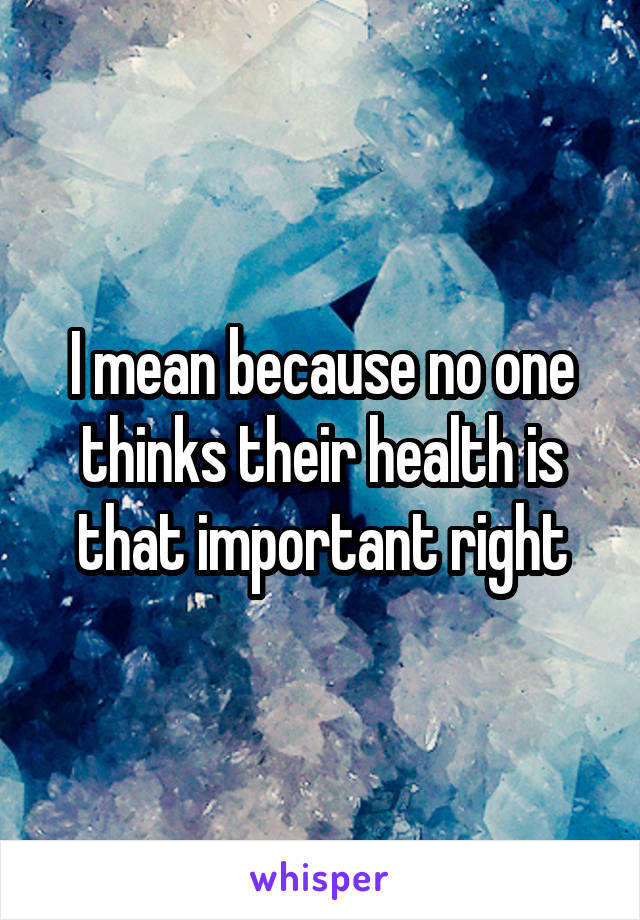 I mean because no one thinks their health is that important right