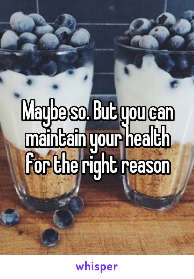 Maybe so. But you can maintain your health for the right reason