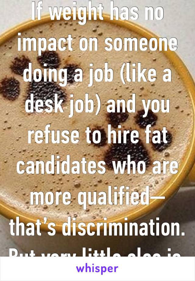 If weight has no impact on someone doing a job (like a desk job) and you refuse to hire fat candidates who are more qualified—that’s discrimination. But very little else is.