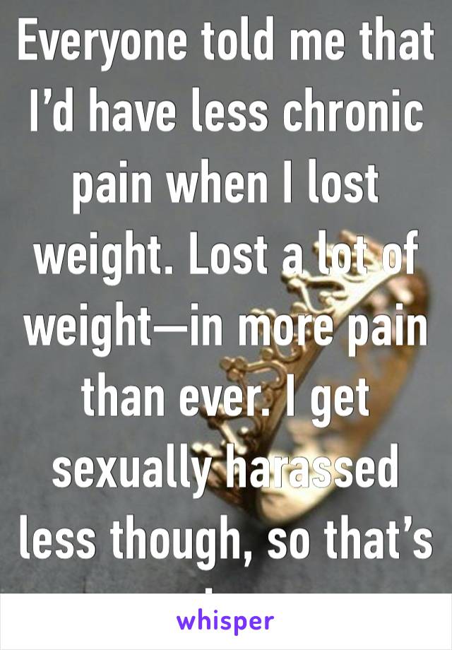 Everyone told me that I’d have less chronic pain when I lost weight. Lost a lot of weight—in more pain than ever. I get sexually harassed less though, so that’s nice. 