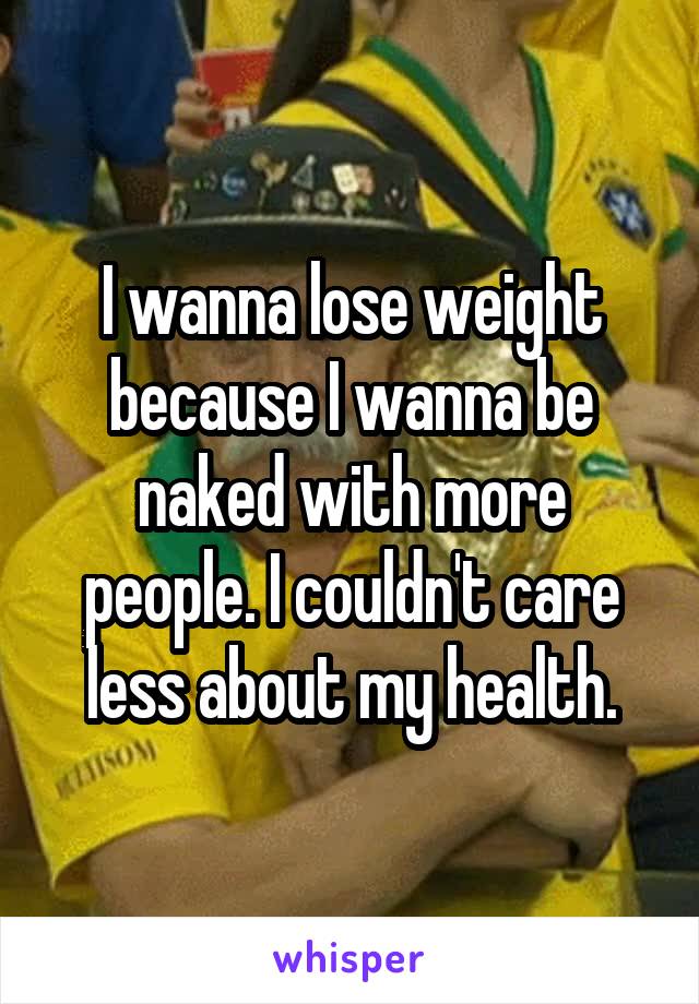 I wanna lose weight because I wanna be naked with more people. I couldn't care less about my health.