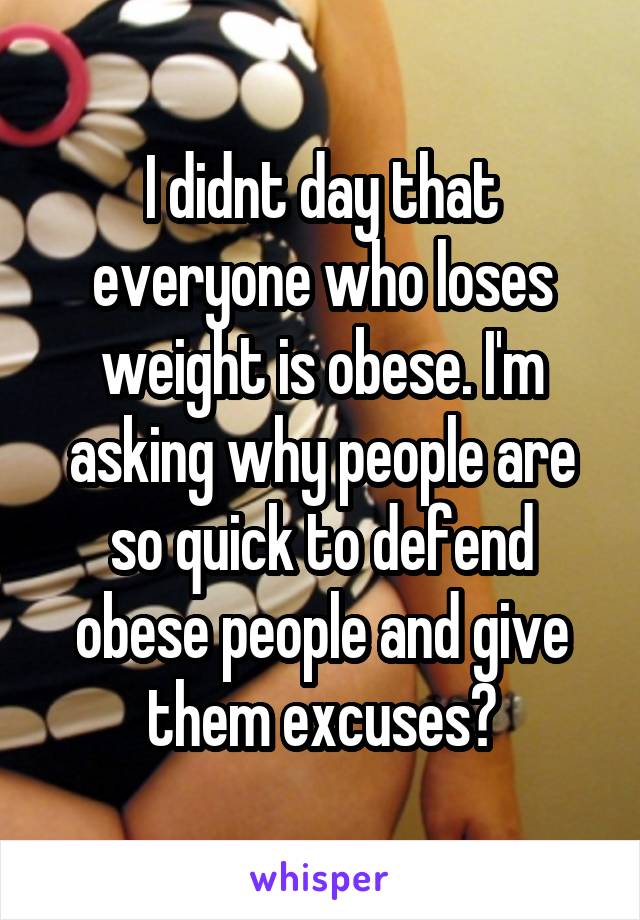 I didnt day that everyone who loses weight is obese. I'm asking why people are so quick to defend obese people and give them excuses?