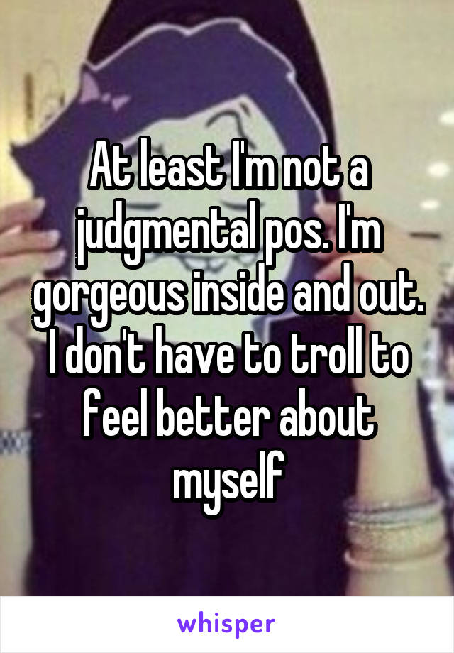 At least I'm not a judgmental pos. I'm gorgeous inside and out. I don't have to troll to feel better about myself