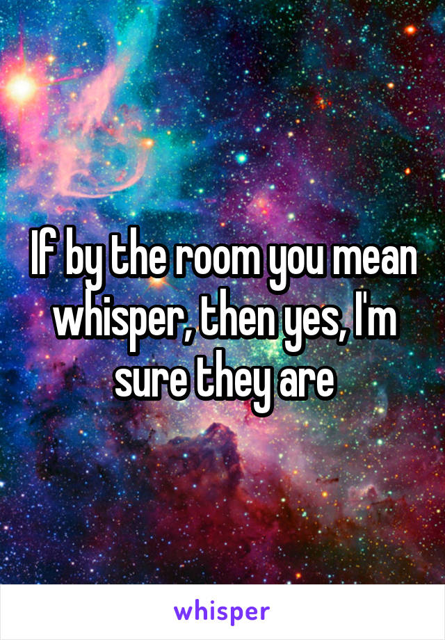 If by the room you mean whisper, then yes, I'm sure they are