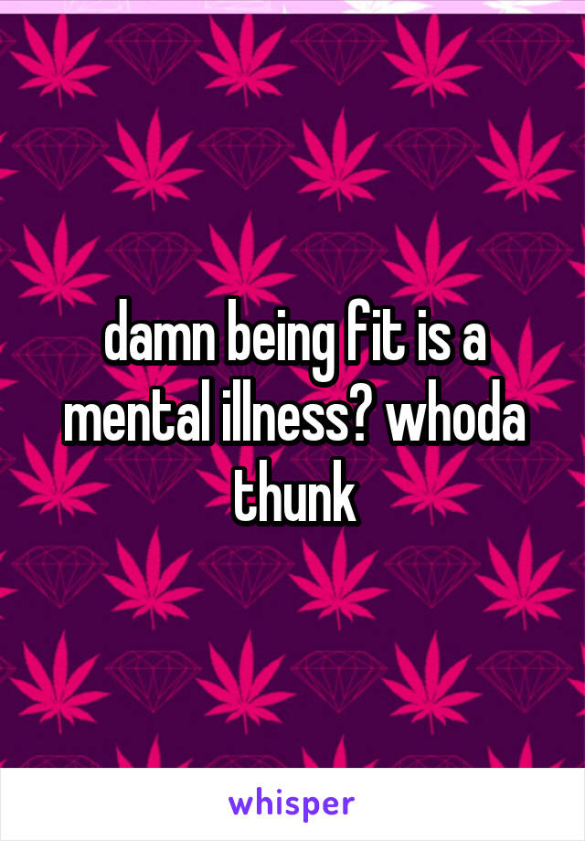 damn being fit is a mental illness? whoda thunk