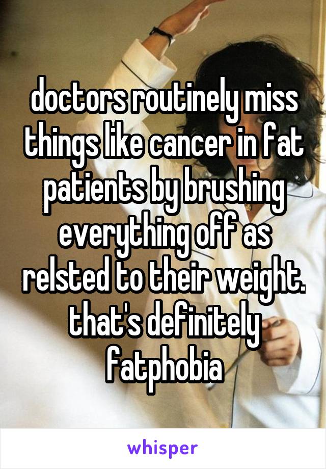 doctors routinely miss things like cancer in fat patients by brushing everything off as relsted to their weight. that's definitely fatphobia