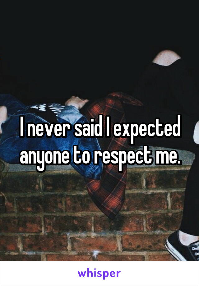 I never said I expected anyone to respect me.