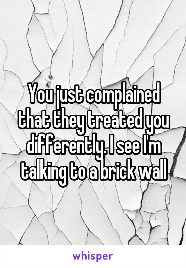 You just complained that they treated you differently. I see I'm talking to a brick wall