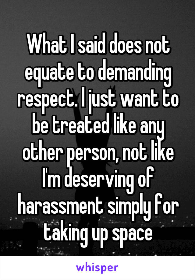 What I said does not equate to demanding respect. I just want to be treated like any other person, not like I'm deserving of harassment simply for taking up space