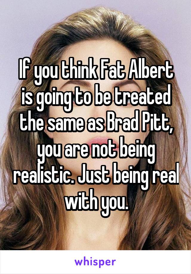 If you think Fat Albert is going to be treated the same as Brad Pitt, you are not being realistic. Just being real with you.