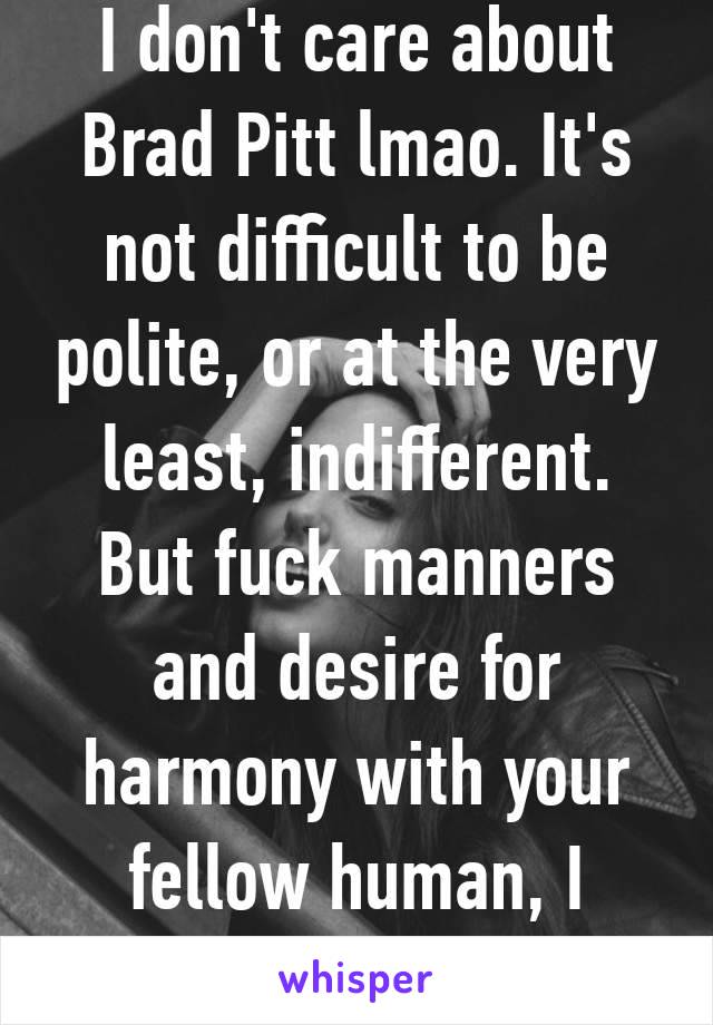 I don't care about Brad Pitt lmao. It's not difficult to be polite, or at the very least, indifferent. But fuck manners and desire for harmony with your fellow human, I guess 🤷‍♀️