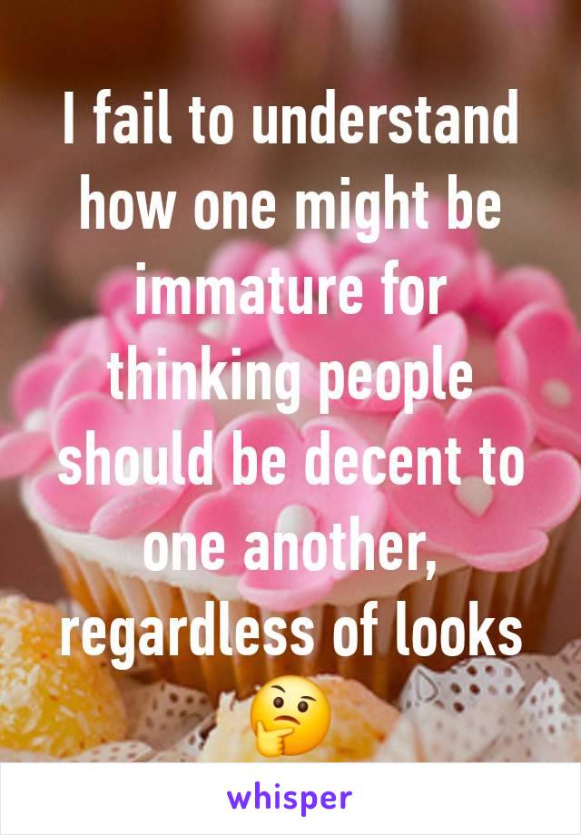 I fail to understand how one might be immature for thinking people should be decent to one another, regardless of looks 🤔