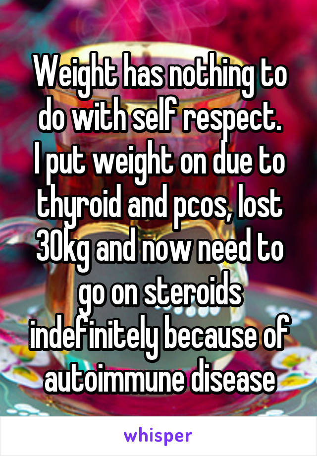 Weight has nothing to do with self respect.
I put weight on due to thyroid and pcos, lost 30kg and now need to go on steroids indefinitely because of autoimmune disease