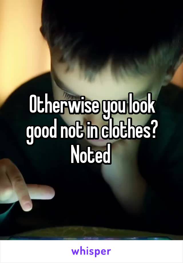 Otherwise you look good not in clothes? Noted 