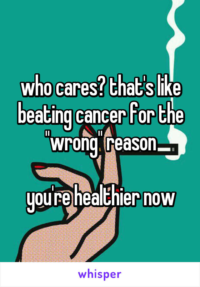 who cares? that's like beating cancer for the "wrong" reason

you're healthier now